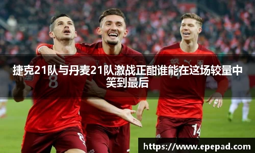 捷克21队与丹麦21队激战正酣谁能在这场较量中笑到最后